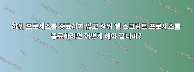 하위 프로세스를 종료하지 않고 상위 쉘 스크립트 프로세스를 종료하려면 어떻게 해야 합니까?