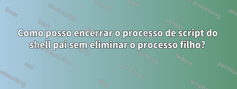 Como posso encerrar o processo de script do shell pai sem eliminar o processo filho?