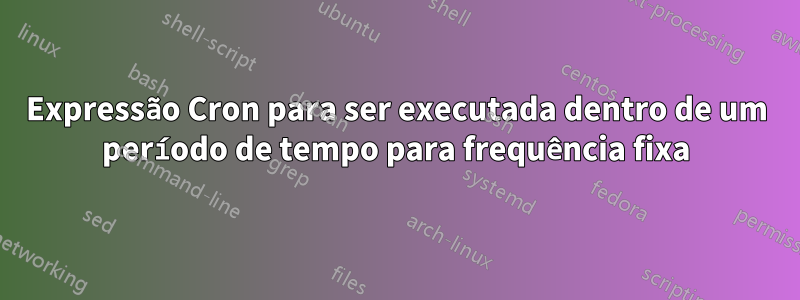 Expressão Cron para ser executada dentro de um período de tempo para frequência fixa