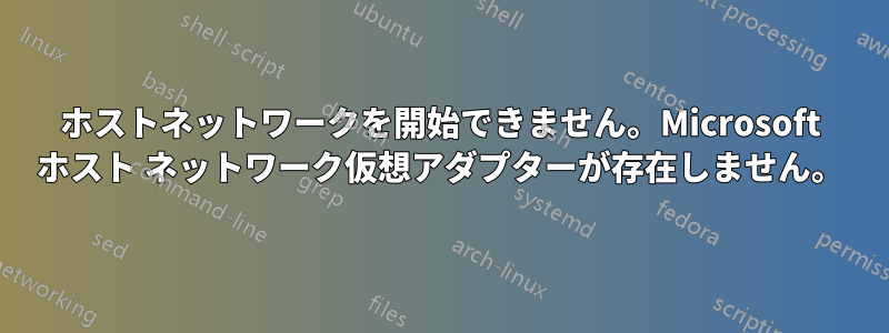 ホストネットワークを開始できません。Microsoft ホスト ネットワーク仮想アダプターが存在しません。
