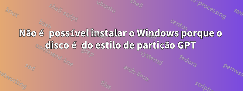 Não é possível instalar o Windows porque o disco é do estilo de partição GPT