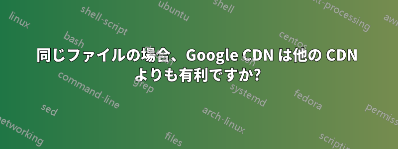 同じファイルの場合、Google CDN は他の CDN よりも有利ですか?