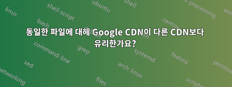 동일한 파일에 대해 Google CDN이 다른 CDN보다 유리한가요?
