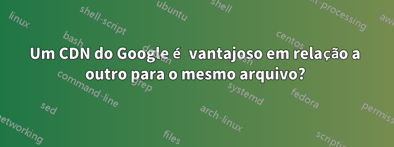 Um CDN do Google é vantajoso em relação a outro para o mesmo arquivo?