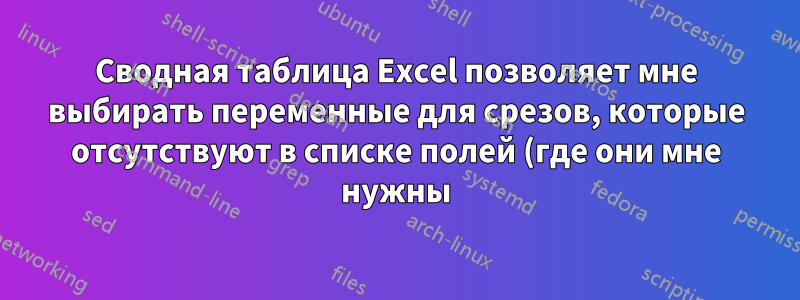 Сводная таблица Excel позволяет мне выбирать переменные для срезов, которые отсутствуют в списке полей (где они мне нужны)