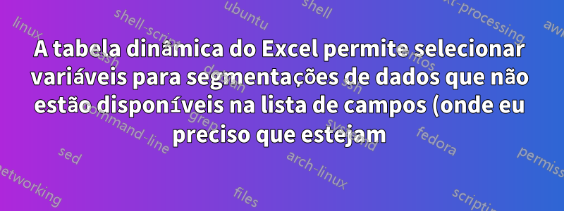 A tabela dinâmica do Excel permite selecionar variáveis para segmentações de dados que não estão disponíveis na lista de campos (onde eu preciso que estejam)
