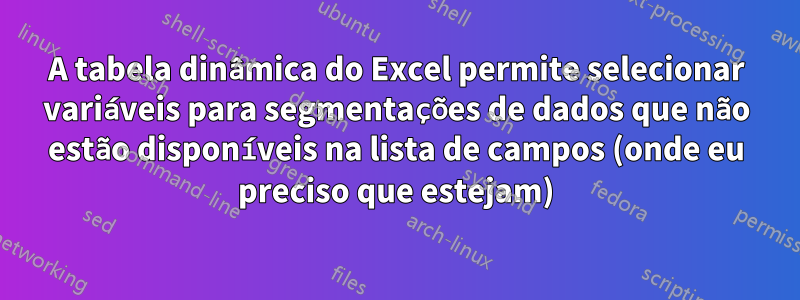 A tabela dinâmica do Excel permite selecionar variáveis ​​para segmentações de dados que não estão disponíveis na lista de campos (onde eu preciso que estejam)