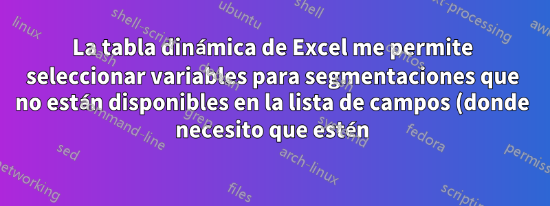 La tabla dinámica de Excel me permite seleccionar variables para segmentaciones que no están disponibles en la lista de campos (donde necesito que estén)