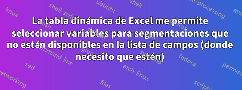 La tabla dinámica de Excel me permite seleccionar variables para segmentaciones que no están disponibles en la lista de campos (donde necesito que estén)