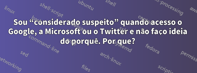 Sou “considerado suspeito” quando acesso o Google, a Microsoft ou o Twitter e não faço ideia do porquê. Por que?