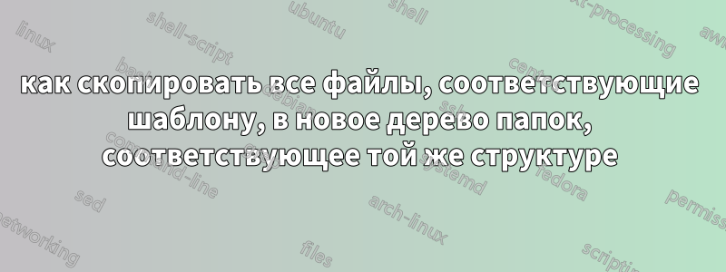 как скопировать все файлы, соответствующие шаблону, в новое дерево папок, соответствующее той же структуре