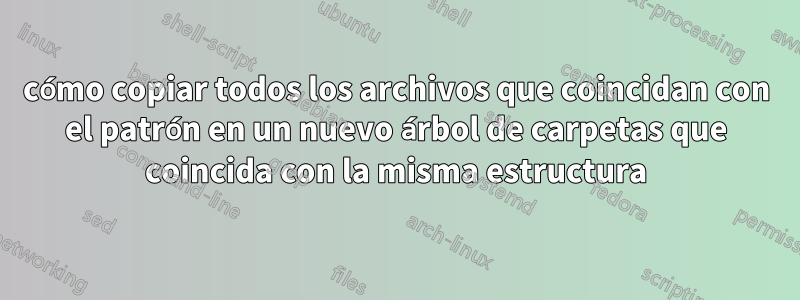 cómo copiar todos los archivos que coincidan con el patrón en un nuevo árbol de carpetas que coincida con la misma estructura