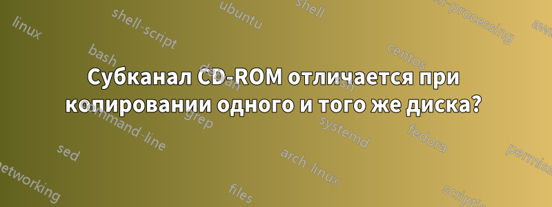 Субканал CD-ROM отличается при копировании одного и того же диска?
