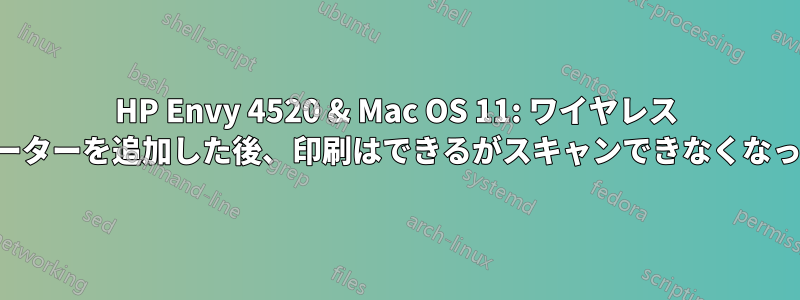 HP Envy 4520 & Mac OS 11: ワイヤレス ルーターを追加した後、印刷はできるがスキャンできなくなった