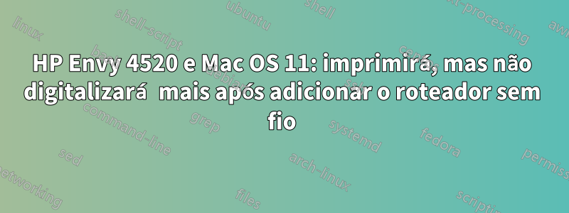 HP Envy 4520 e Mac OS 11: imprimirá, mas não digitalizará mais após adicionar o roteador sem fio