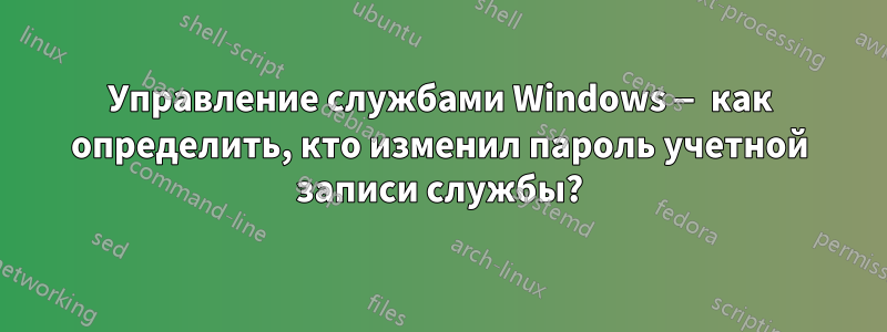 Управление службами Windows — как определить, кто изменил пароль учетной записи службы?