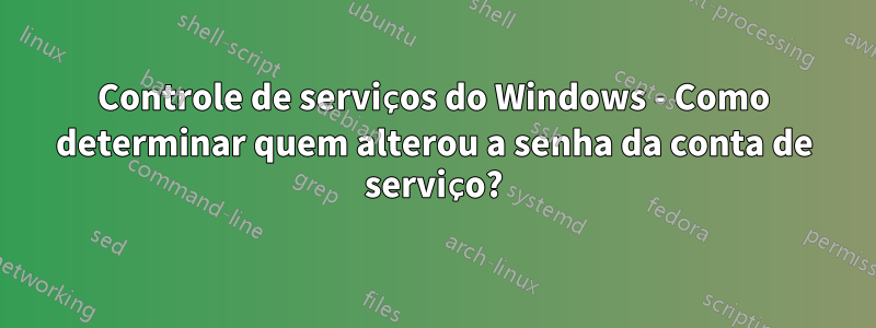 Controle de serviços do Windows - Como determinar quem alterou a senha da conta de serviço?