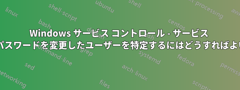 Windows サービス コントロール - サービス アカウントのパスワードを変更したユーザーを特定するにはどうすればよいでしょうか?