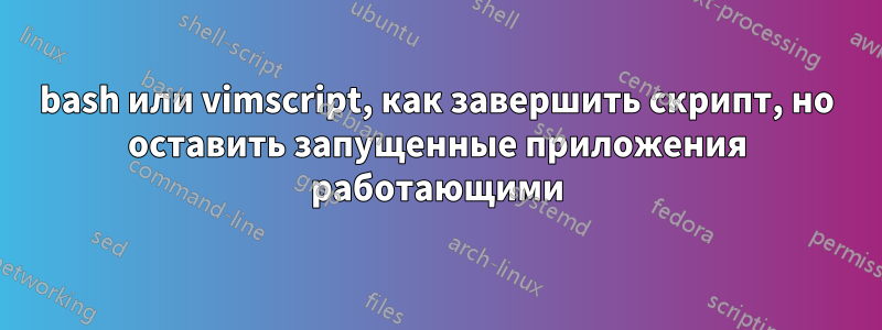 bash или vimscript, как завершить скрипт, но оставить запущенные приложения работающими
