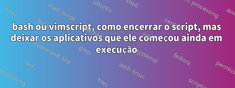 bash ou vimscript, como encerrar o script, mas deixar os aplicativos que ele começou ainda em execução