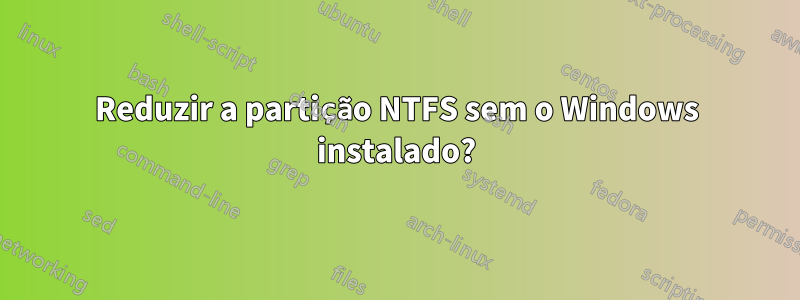 Reduzir a partição NTFS sem o Windows instalado?