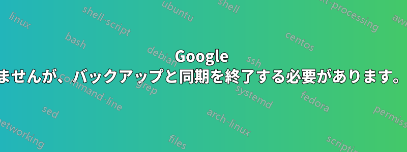 Google ドライブに「申し訳ありませんが、バックアップと同期を終了する必要があります。」と表示されています。