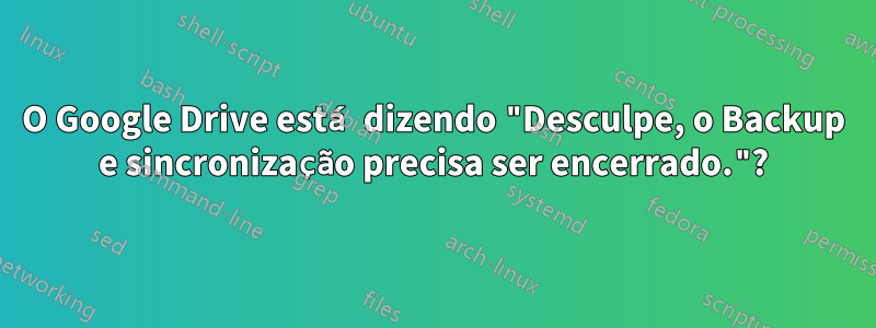 O Google Drive está dizendo "Desculpe, o Backup e sincronização precisa ser encerrado."?