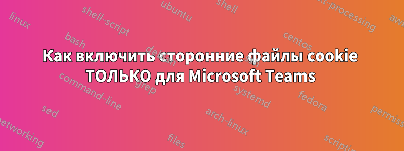 Как включить сторонние файлы cookie ТОЛЬКО для Microsoft Teams