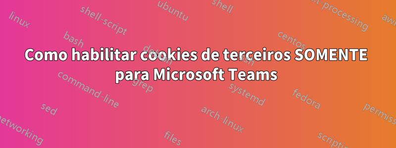 Como habilitar cookies de terceiros SOMENTE para Microsoft Teams