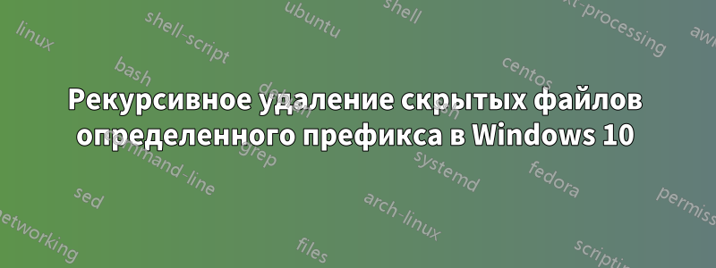 Рекурсивное удаление скрытых файлов определенного префикса в Windows 10