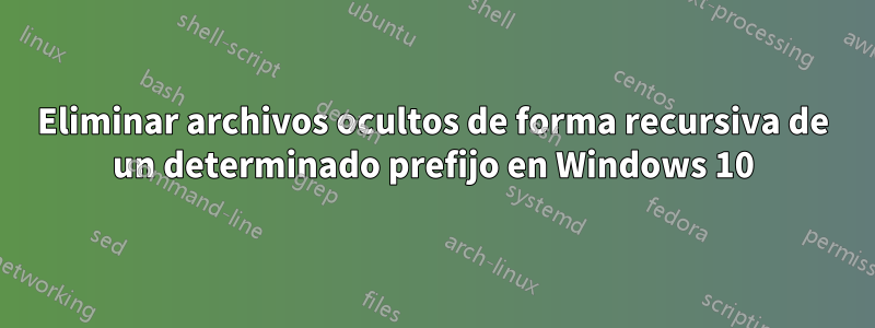 Eliminar archivos ocultos de forma recursiva de un determinado prefijo en Windows 10