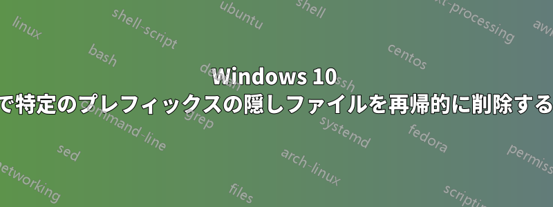 Windows 10 で特定のプレフィックスの隠しファイルを再帰的に削除する