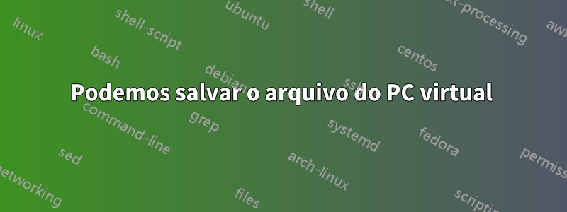 Podemos salvar o arquivo do PC virtual