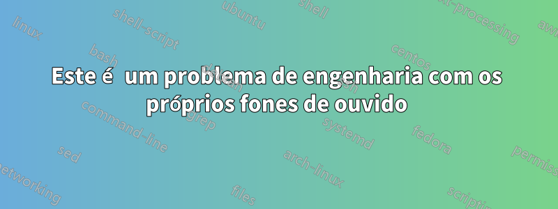 Este é um problema de engenharia com os próprios fones de ouvido