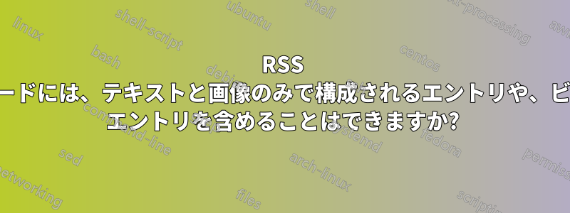 RSS フィードには、テキストと画像のみで構成されるエントリや、ビデオ エントリを含めることはできますか?
