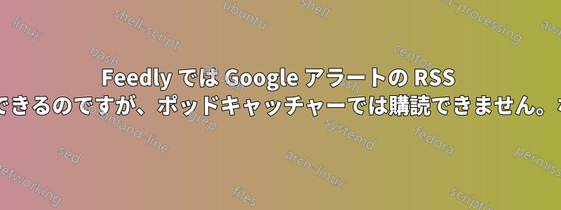 Feedly では Google アラートの RSS フィードを購読できるのですが、ポッドキャッチャーでは購読できません。なぜでしょうか?
