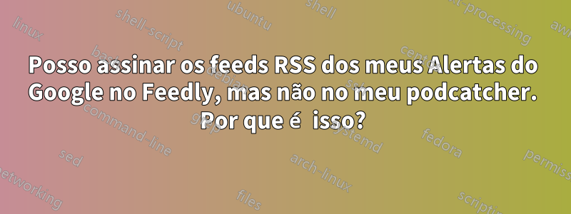Posso assinar os feeds RSS dos meus Alertas do Google no Feedly, mas não no meu podcatcher. Por que é isso?