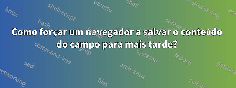 Como forçar um navegador a salvar o conteúdo do campo para mais tarde?