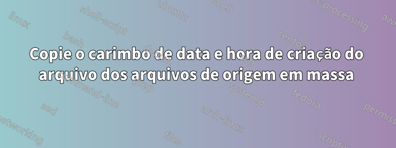 Copie o carimbo de data e hora de criação do arquivo dos arquivos de origem em massa