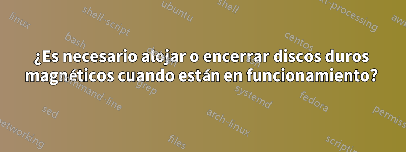 ¿Es necesario alojar o encerrar discos duros magnéticos cuando están en funcionamiento?