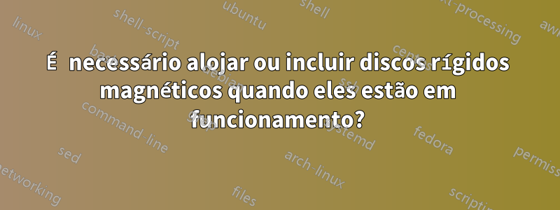 É necessário alojar ou incluir discos rígidos magnéticos quando eles estão em funcionamento?