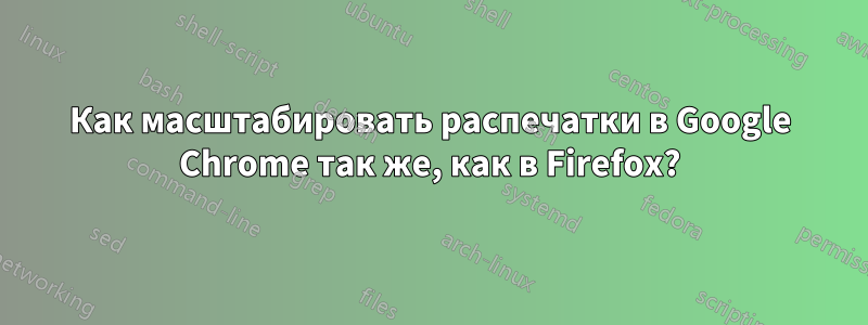 Как масштабировать распечатки в Google Chrome так же, как в Firefox?