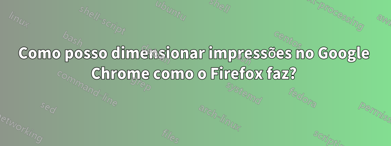 Como posso dimensionar impressões no Google Chrome como o Firefox faz?