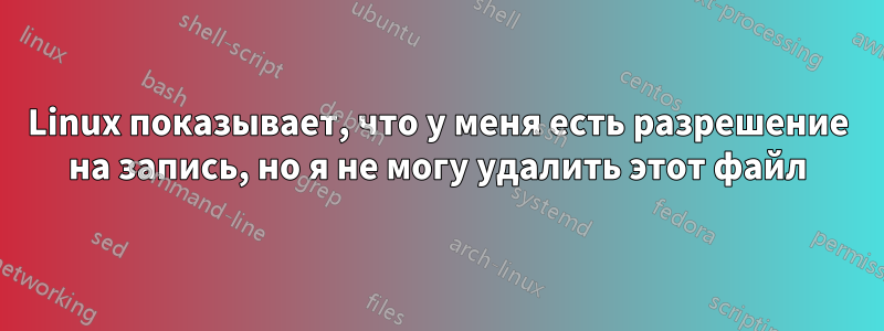 Linux показывает, что у меня есть разрешение на запись, но я не могу удалить этот файл