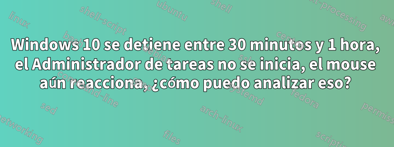 Windows 10 se detiene entre 30 minutos y 1 hora, el Administrador de tareas no se inicia, el mouse aún reacciona, ¿cómo puedo analizar eso?