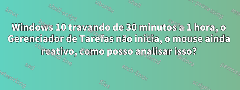 Windows 10 travando de 30 minutos a 1 hora, o Gerenciador de Tarefas não inicia, o mouse ainda reativo, como posso analisar isso?