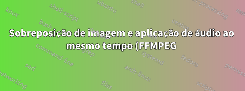Sobreposição de imagem e aplicação de áudio ao mesmo tempo (FFMPEG)