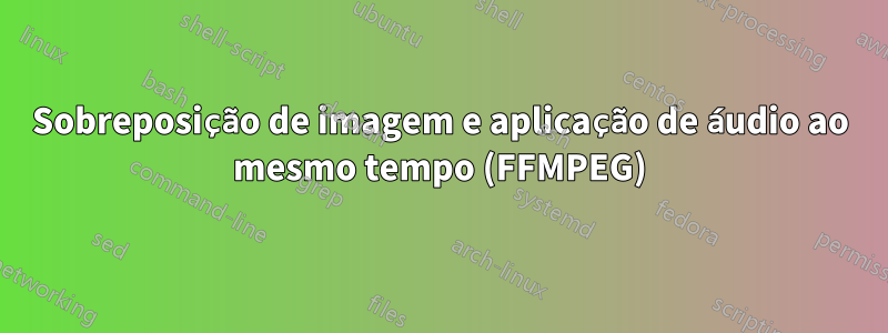 Sobreposição de imagem e aplicação de áudio ao mesmo tempo (FFMPEG)