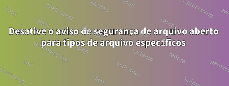 Desative o aviso de segurança de arquivo aberto para tipos de arquivo específicos