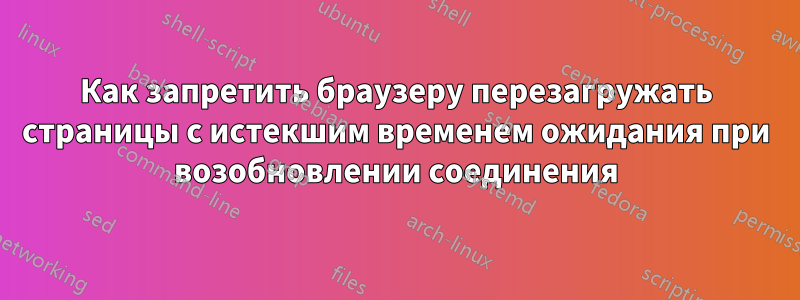 Как запретить браузеру перезагружать страницы с истекшим временем ожидания при возобновлении соединения